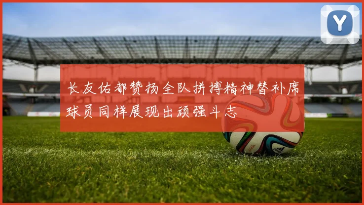 长友佑都赞扬全队拼搏精神替补席球员同样展现出顽强斗志