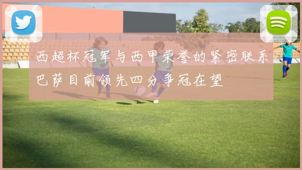 西超杯冠军与西甲荣誉的紧密联系巴萨目前领先四分争冠在望
