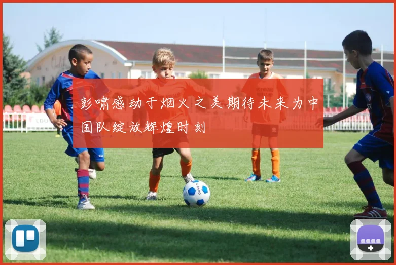 彭啸感动于烟火之美期待未来为中国队绽放辉煌时刻