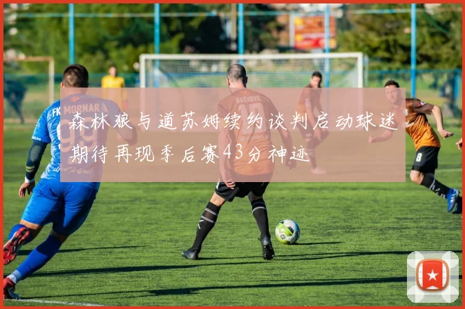 森林狼与道苏姆续约谈判启动球迷期待再现季后赛43分神迹