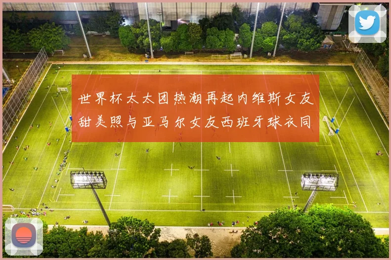 世界杯太太团热潮再起内维斯女友甜美照与亚马尔女友西班牙球衣同框秀