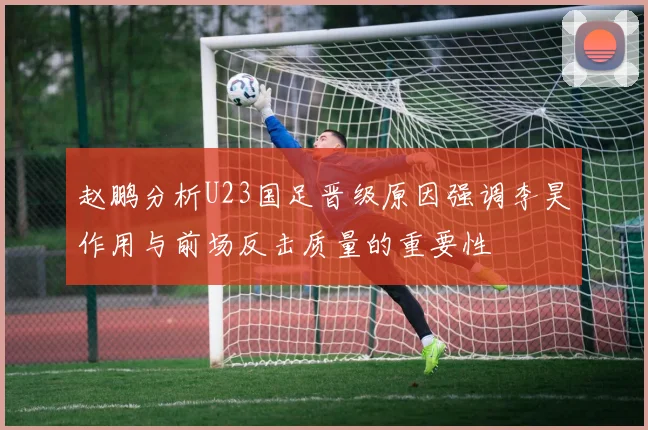 赵鹏分析U23国足晋级原因强调李昊作用与前场反击质量的重要性