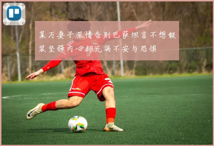 莱万妻子深情告别巴萨坦言不想假装坚强内心却充满不安与恐惧