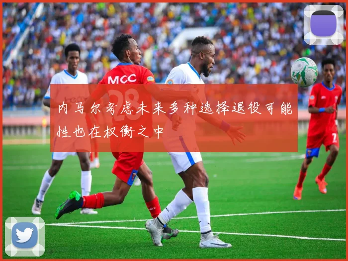 内马尔考虑未来多种选择退役可能性也在权衡之中