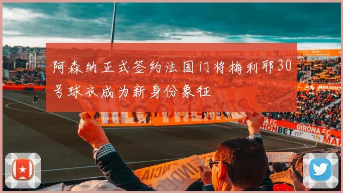 阿森纳正式签约法国门将梅利耶30号球衣成为新身份象征