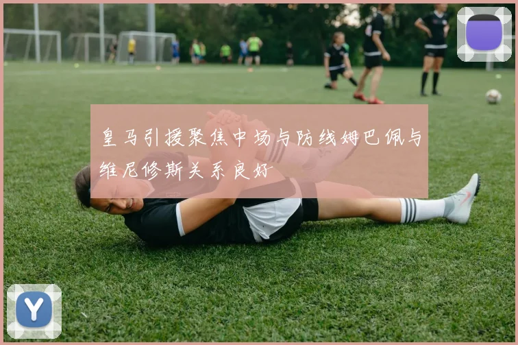 皇马引援聚焦中场与防线姆巴佩与维尼修斯关系良好