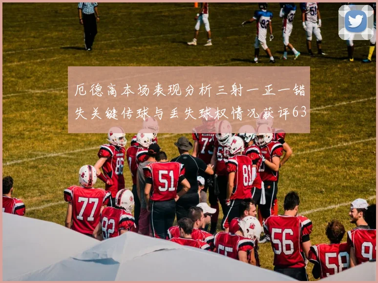 厄德高本场表现分析三射一正一错失关键传球与丢失球权情况获评63分