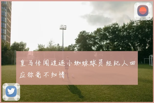 皇马传闻追逐小蜘蛛球员经纪人回应称毫不知情