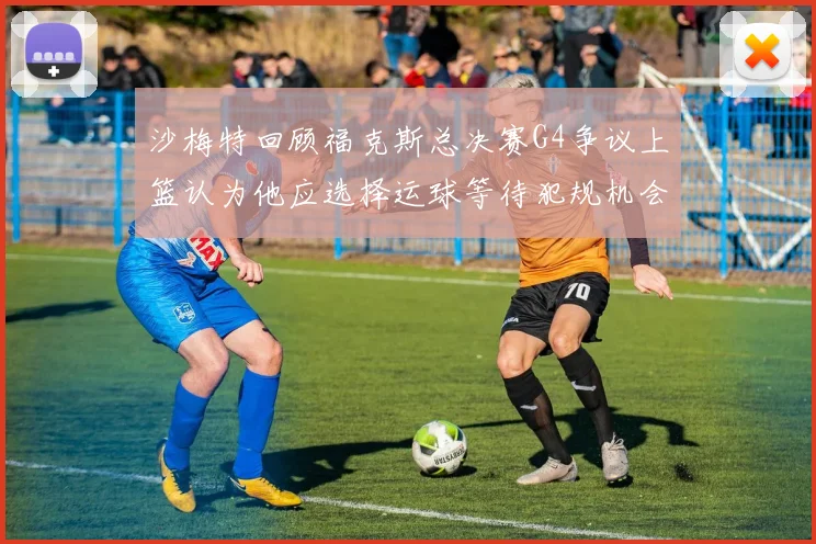 沙梅特回顾福克斯总决赛G4争议上篮认为他应选择运球等待犯规机会
