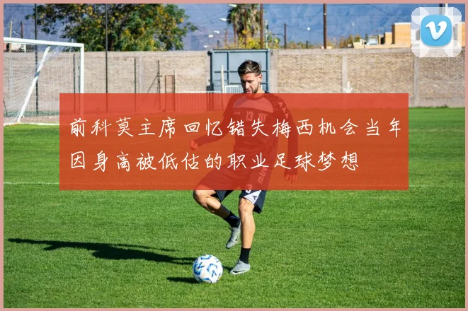 前科莫主席回忆错失梅西机会当年因身高被低估的职业足球梦想